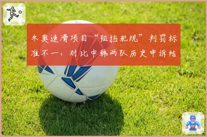 冬奥速滑项目“阻挡犯规”判罚标准不一，对比中韩两队历史申诉结果