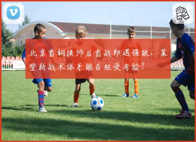 北京首钢换帅后首战即遇强敌,莱登新战术体系能否经受考验?