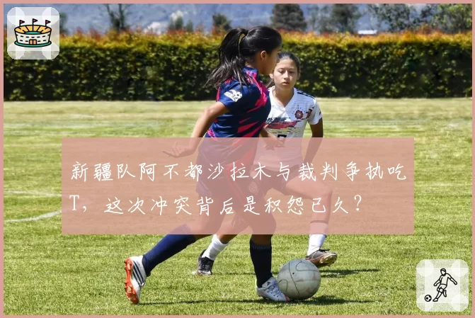 新疆队阿不都沙拉木与裁判争执吃T,这次冲突背后是积怨已久?