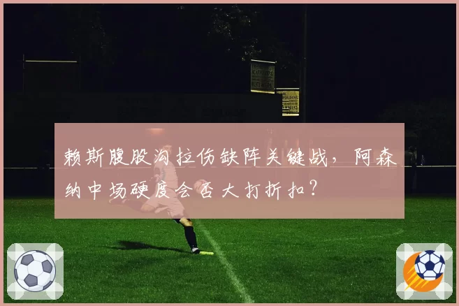 赖斯腹股沟拉伤缺阵关键战，阿森纳中场硬度会否大打折扣？