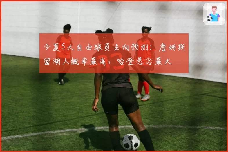 今夏5大自由球员去向预测:詹姆斯留湖人概率最高,哈登悬念最大
