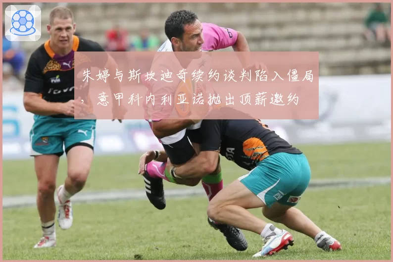 朱婷与斯坎迪奇续约谈判陷入僵局,意甲科内利亚诺抛出顶薪邀约