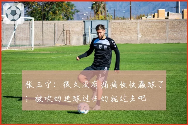张玉宁：很久没有痛痛快快赢球了；被吹的进球过去的就过去吧