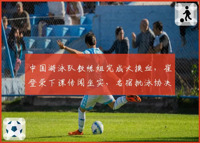 中国游泳队教练组完成大换血,崔登荣下课传闻坐实,名宿批泳协决策未尊重运动员意见