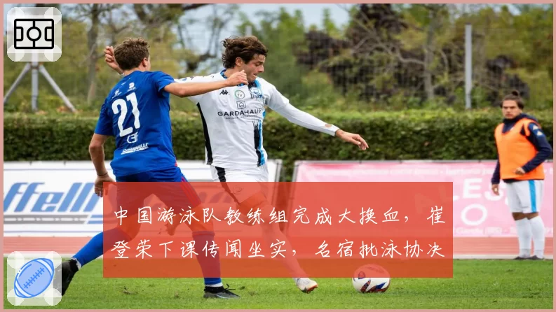 中国游泳队教练组完成大换血,崔登荣下课传闻坐实,名宿批泳协决策未尊重运动员意见