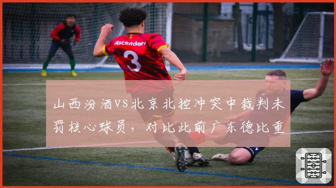山西汾酒vs北京北控冲突中裁判未罚核心球员,对比此前广东德比重罚引双标质疑