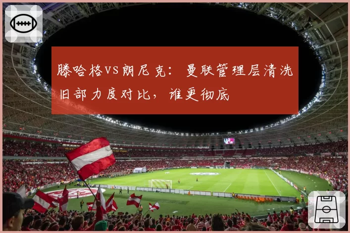 滕哈格vs朗尼克:曼联管理层清洗旧部力度对比,谁更彻底