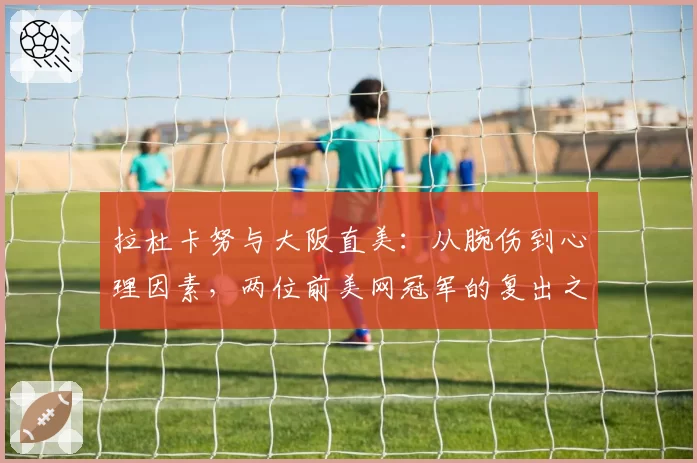 拉杜卡努与大阪直美：从腕伤到心理因素，两位前美网冠军的复出之路对比分析