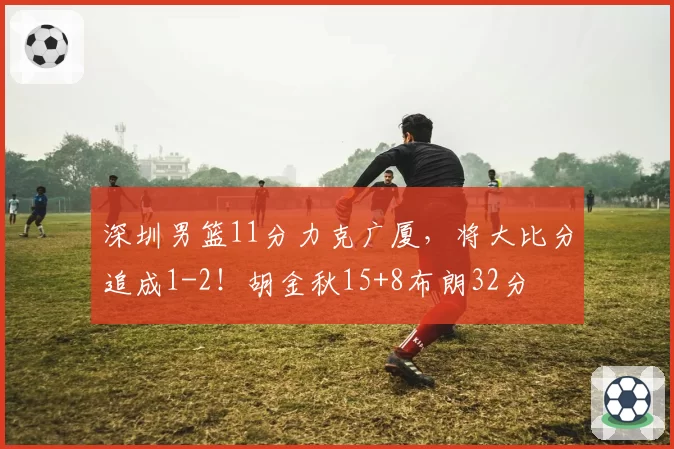 深圳男篮11分力克广厦,将大比分追成1-2!胡金秋15+8布朗32分