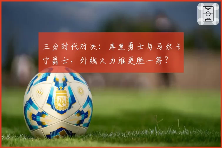 三分时代对决:库里勇士与马尔卡宁爵士,外线火力谁更胜一筹?