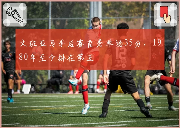 文班亚马季后赛首秀单场35分，1980年至今排在第五