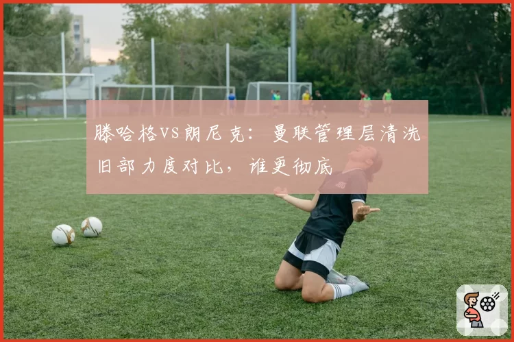 滕哈格vs朗尼克:曼联管理层清洗旧部力度对比,谁更彻底
