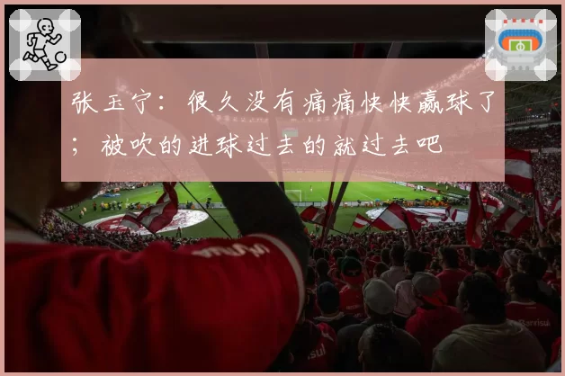 张玉宁：很久没有痛痛快快赢球了；被吹的进球过去的就过去吧