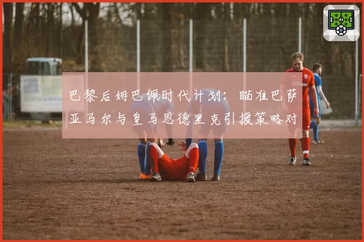 巴黎后姆巴佩时代计划:瞄准巴萨亚马尔与皇马恩德里克引援策略对比
