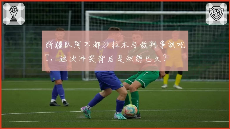 新疆队阿不都沙拉木与裁判争执吃T，这次冲突背后是积怨已久？