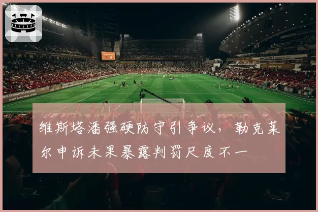 维斯塔潘强硬防守引争议，勒克莱尔申诉未果暴露判罚尺度不一
