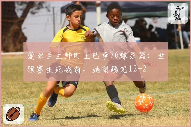 爱尔兰主帅盯上巴萨76球杀器:世预赛生死战前,她刚踢完12-2