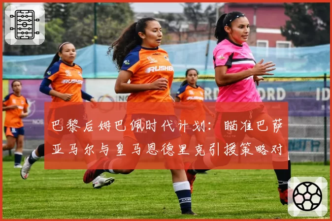 巴黎后姆巴佩时代计划:瞄准巴萨亚马尔与皇马恩德里克引援策略对比