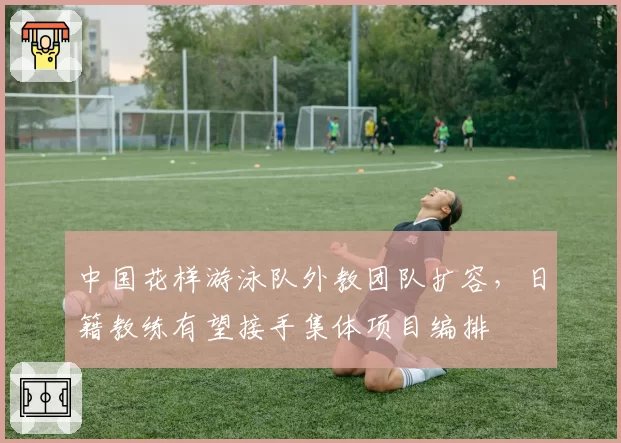 中国花样游泳队外教团队扩容，日籍教练有望接手集体项目编排