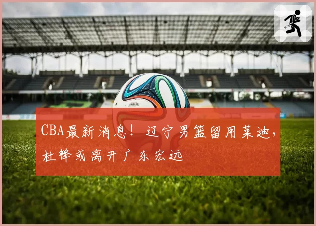 CBA最新消息!辽宁男篮留用莱迪,杜锋或离开广东宏远