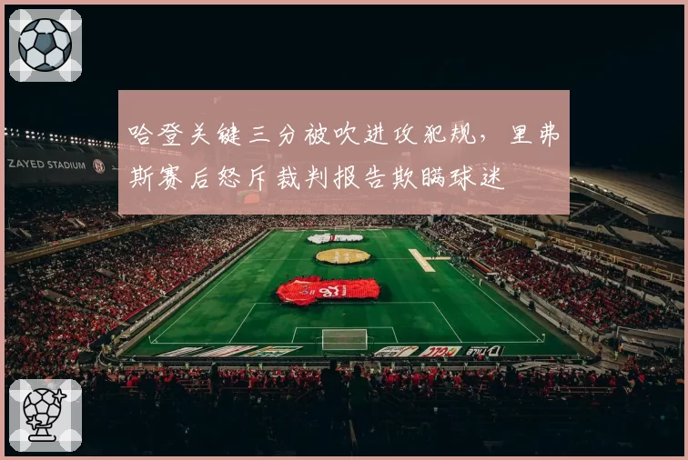 哈登关键三分被吹进攻犯规,里弗斯赛后怒斥裁判报告欺瞒球迷