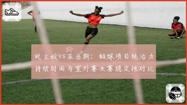 巩立姣vs亚当斯：铅球项目统治力持续时间与室外赛决赛稳定性对比