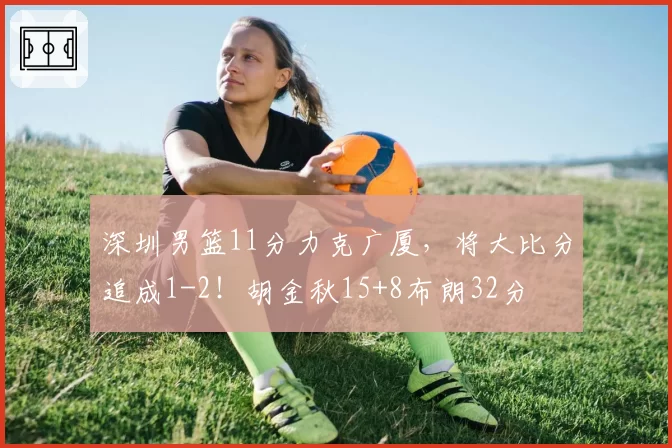 深圳男篮11分力克广厦,将大比分追成1-2!胡金秋15+8布朗32分