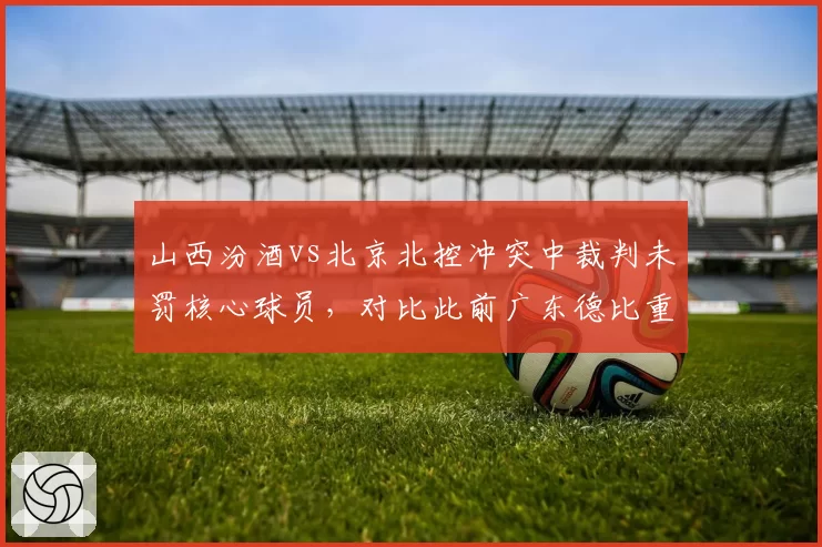 山西汾酒vs北京北控冲突中裁判未罚核心球员,对比此前广东德比重罚引双标质疑
