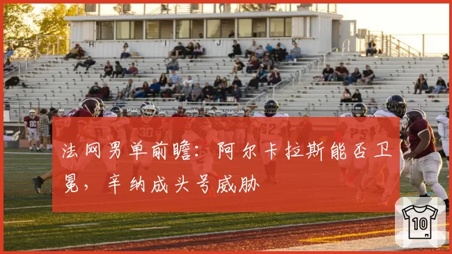 法网男单前瞻:阿尔卡拉斯能否卫冕,辛纳成头号威胁