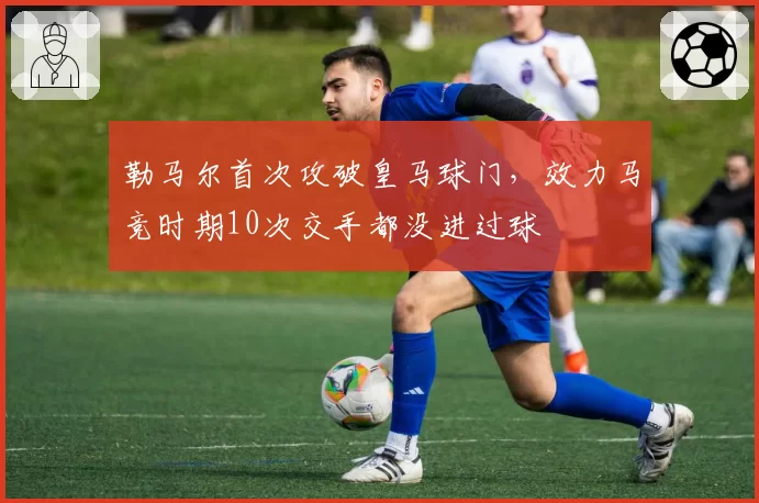 勒马尔首次攻破皇马球门，效力马竞时期10次交手都没进过球