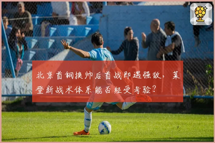北京首钢换帅后首战即遇强敌，莱登新战术体系能否经受考验？