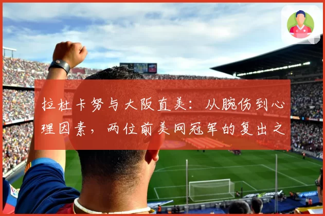 拉杜卡努与大阪直美：从腕伤到心理因素，两位前美网冠军的复出之路对比分析