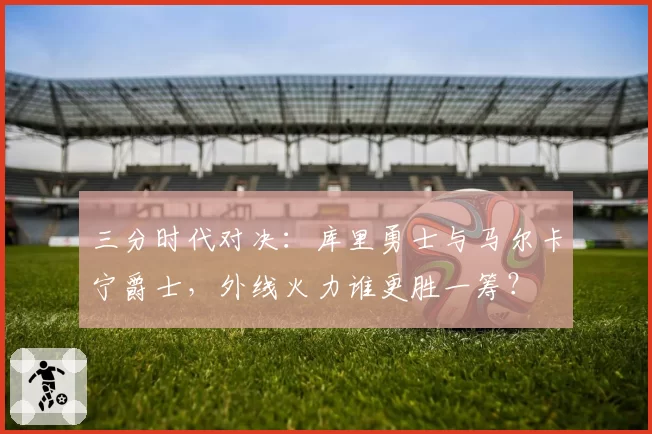 三分时代对决:库里勇士与马尔卡宁爵士,外线火力谁更胜一筹?