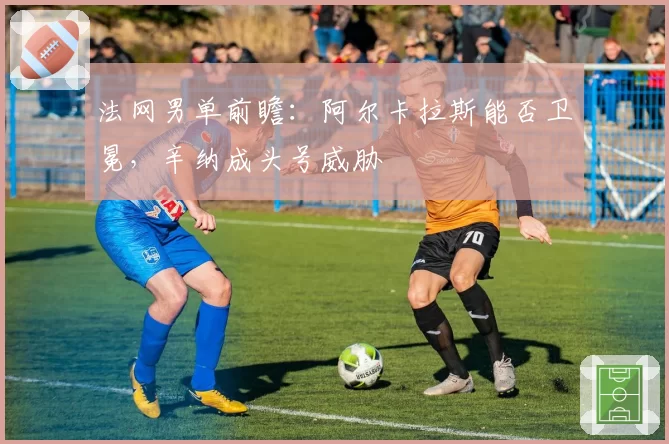 法网男单前瞻:阿尔卡拉斯能否卫冕,辛纳成头号威胁