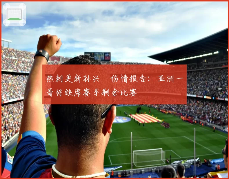 热刺更新孙兴慜伤情报告:亚洲一哥将缺席赛季剩余比赛